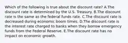 Which of the following is true about the discount​ rate? A.The discount rate is determined by the U.S. Treasury. B.The discount rate is the same as the federal funds rate. C.The discount rate is decreased during economic boom times. D.The discount rate is the interest rate charged to banks when they borrow emergency funds from the Federal Reserve. E.The discount rate has no impact on economic growth.