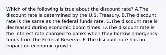 Which of the following is true about the discount​ rate? A.The discount rate is determined by the U.S. Treasury. B.The discount rate is the same as the federal funds rate. C.The discount rate is decreased during economic boom times. D.The discount rate is the interest rate charged to banks when they borrow emergency funds from the Federal Reserve. E.The discount rate has no impact on economic growth.