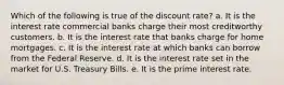 Which of the following is true of the discount rate? a. It is the interest rate commercial banks charge their most creditworthy customers. b. It is the interest rate that banks charge for home mortgages. c. It is the interest rate at which banks can borrow from the Federal Reserve. d. It is the interest rate set in the market for U.S. Treasury Bills. e. It is the prime interest rate.