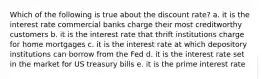 Which of the following is true about the discount rate? a. it is the interest rate commercial banks charge their most creditworthy customers b. it is the interest rate that thrift institutions charge for home mortgages c. it is the interest rate at which depository institutions can borrow from the Fed d. it is the interest rate set in the market for US treasury bills e. it is the prime interest rate