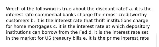 Which of the following is true about the discount rate? a. it is the interest rate commercial banks charge their most creditworthy customers b. it is the interest rate that thrift institutions charge for home mortgages c. it is the interest rate at which depository institutions can borrow from the Fed d. it is the interest rate set in the market for US treasury bills e. it is the prime interest rate