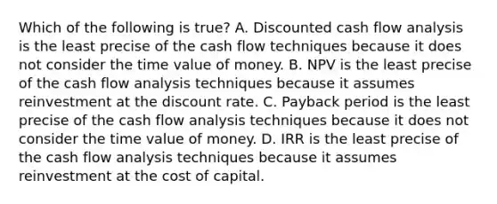 Which of the following is true? A. Discounted cash flow analysis is the least precise of the cash flow techniques because it does not consider the time value of money. B. NPV is the least precise of the cash flow analysis techniques because it assumes reinvestment at the discount rate. C. Payback period is the least precise of the cash flow analysis techniques because it does not consider the time value of money. D. IRR is the least precise of the cash flow analysis techniques because it assumes reinvestment at the cost of capital.