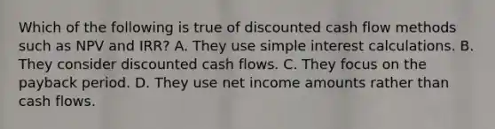 Which of the following is true of discounted cash flow methods such as NPV and IRR? A. They use simple interest calculations. B. They consider discounted cash flows. C. They focus on the payback period. D. They use net income amounts rather than cash flows.