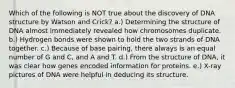 Which of the following is NOT true about the discovery of DNA structure by Watson and Crick? a.) Determining the structure of DNA almost immediately revealed how chromosomes duplicate. b.) Hydrogen bonds were shown to hold the two strands of DNA together. c.) Because of base pairing, there always is an equal number of G and C, and A and T. d.) From the structure of DNA, it was clear how genes encoded information for proteins. e.) X-ray pictures of DNA were helpful in deducing its structure.