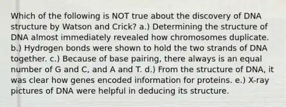 Which of the following is NOT true about the discovery of DNA structure by Watson and Crick? a.) Determining the structure of DNA almost immediately revealed how chromosomes duplicate. b.) Hydrogen bonds were shown to hold the two strands of DNA together. c.) Because of base pairing, there always is an equal number of G and C, and A and T. d.) From the structure of DNA, it was clear how genes encoded information for proteins. e.) X-ray pictures of DNA were helpful in deducing its structure.