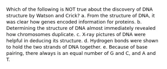 Which of the following is NOT true about the discovery of DNA structure by Watson and Crick? a. From the structure of DNA, it was clear how genes encoded information for proteins. b. Determining the structure of DNA almost immediately revealed how chromosomes duplicate. c. X-ray pictures of DNA were helpful in deducing its structure. d. Hydrogen bonds were shown to hold the two strands of DNA together. e. Because of base pairing, there always is an equal number of G and C, and A and T.