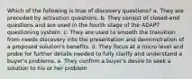 Which of the following is true of discovery questions? a. They are preceded by activation questions. b. They consist of closed-end questions and are used in the fourth stage of the ADAPT questioning system. c. They are used to smooth the transition from needs discovery into the presentation and demonstration of a proposed solution's benefits. d. They focus at a micro level and probe for further details needed to fully clarify and understand a buyer's problems. e. They confirm a buyer's desire to seek a solution to his or her problem