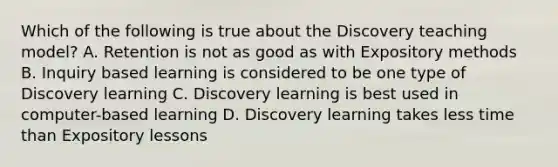 Which of the following is true about the Discovery teaching model? A. Retention is not as good as with Expository methods B. Inquiry based learning is considered to be one type of Discovery learning C. Discovery learning is best used in computer-based learning D. Discovery learning takes less time than Expository lessons