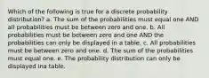 Which of the following is true for a discrete probability distribution? a. The sum of the probabilities must equal one AND all probabilities must be between zero and one. b. All probabilities must be between zero and one AND the probabilities can only be displayed in a table. c. All probabilities must be between zero and one. d. The sum of the probabilities must equal one. e. The probability distribution can only be displayed ina table.