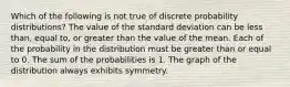 Which of the following is not true of discrete probability distributions? The value of the standard deviation can be less than, equal to, or greater than the value of the mean. Each of the probability in the distribution must be greater than or equal to 0. The sum of the probabilities is 1. The graph of the distribution always exhibits symmetry.