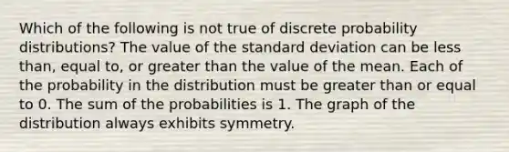 Which of the following is not true of discrete probability distributions? The value of the standard deviation can be less than, equal to, or greater than the value of the mean. Each of the probability in the distribution must be greater than or equal to 0. The sum of the probabilities is 1. The graph of the distribution always exhibits symmetry.