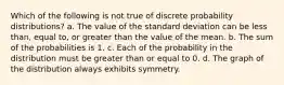 Which of the following is not true of discrete probability distributions? a. The value of the standard deviation can be less than, equal to, or greater than the value of the mean. b. The sum of the probabilities is 1. c. Each of the probability in the distribution must be greater than or equal to 0. d. The graph of the distribution always exhibits symmetry.