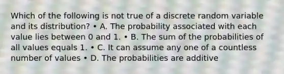 Which of the following is not true of a discrete random variable and its distribution? • A. The probability associated with each value lies between 0 and 1. • B. The sum of the probabilities of all values equals 1. • C. It can assume any one of a countless number of values • D. The probabilities are additive