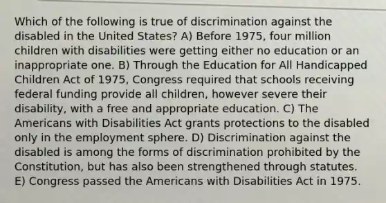 Which of the following is true of discrimination against the disabled in the United States? A) Before 1975, four million children with disabilities were getting either no education or an inappropriate one. B) Through the Education for All Handicapped Children Act of 1975, Congress required that schools receiving federal funding provide all children, however severe their disability, with a free and appropriate education. C) The Americans with Disabilities Act grants protections to the disabled only in the employment sphere. D) Discrimination against the disabled is among the forms of discrimination prohibited by the Constitution, but has also been strengthened through statutes. E) Congress passed the Americans with Disabilities Act in 1975.