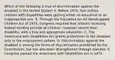 Which of the following is true of discrimination against the disabled in the United States? A. Before 1975, four million children with disabilities were getting either no education or an inappropriate one. B. Through the Education for All Handicapped Children Act of 1975, Congress required that schools receiving federal funding provide all children, however severe their disability, with a free and appropriate education. C. The Americans with Disabilities Act grants protections to the disabled only in the employment sphere. D. Discrimination against the disabled is among the forms of discrimination prohibited by the Constitution, but has also been strengthened through statutes. E. Congress passed the Americans with Disabilities Act in 1975.