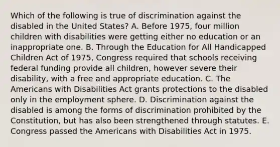 Which of the following is true of discrimination against the disabled in the United States? A. Before 1975, four million children with disabilities were getting either no education or an inappropriate one. B. Through the Education for All Handicapped Children Act of 1975, Congress required that schools receiving federal funding provide all children, however severe their disability, with a free and appropriate education. C. The Americans with Disabilities Act grants protections to the disabled only in the employment sphere. D. Discrimination against the disabled is among the forms of discrimination prohibited by the Constitution, but has also been strengthened through statutes. E. Congress passed the Americans with Disabilities Act in 1975.