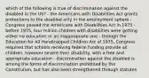 which of the following is true of discrimination against the disabled in the US? - the Americans with Disabilities Act grants protections to the disabled only in the employment sphere - Congress passed the Americans with Disabilities Act in 1975 - before 1975, four million children with disabilities were getting either no education or an inappropriate one - through the Education for All Handicapped Children Act of 1975, Congress required that schools receiving federal funding provide all children, however severe their disability, with a free and appropriate education - discrimination against the disabled is among the forms of discrimination prohibited by the Constitution, but has also been strengthened through statutes