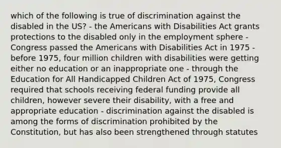 which of the following is true of discrimination against the disabled in the US? - the Americans with Disabilities Act grants protections to the disabled only in the employment sphere - Congress passed the Americans with Disabilities Act in 1975 - before 1975, four million children with disabilities were getting either no education or an inappropriate one - through the Education for All Handicapped Children Act of 1975, Congress required that schools receiving federal funding provide all children, however severe their disability, with a free and appropriate education - discrimination against the disabled is among the forms of discrimination prohibited by the Constitution, but has also been strengthened through statutes