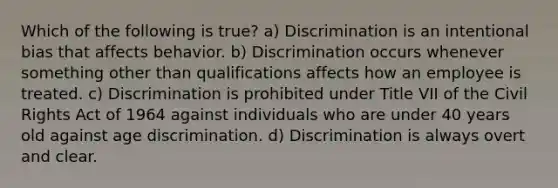 Which of the following is true? a) Discrimination is an intentional bias that affects behavior. b) Discrimination occurs whenever something other than qualifications affects how an employee is treated. c) Discrimination is prohibited under Title VII of the Civil Rights Act of 1964 against individuals who are under 40 years old against age discrimination. d) Discrimination is always overt and clear.