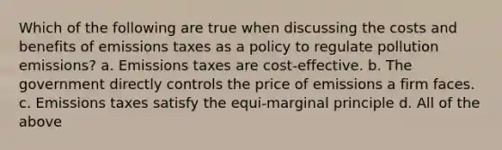 Which of the following are true when discussing the costs and benefits of emissions taxes as a policy to regulate pollution emissions? a. Emissions taxes are cost-effective. b. The government directly controls the price of emissions a firm faces. c. Emissions taxes satisfy the equi-marginal principle d. All of the above