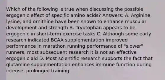 Which of the following is true when discussing the possible ergogenic effect of specific amino acids? Answers: A. Arginine, lysine, and ornithine have been shown to enhance muscular development and strength B. Tryptophan appears to be ergogenic in short-term exercise tasks C. Although some early research indicated BCAA supplementation improved performance in marathon running performance of "slower" runners, most subsequent research it is not an effective ergogenic aid D. Most scientific research supports the fact that glutamine supplementation enhances immune function during intense, prolonged training