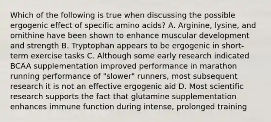 Which of the following is true when discussing the possible ergogenic effect of specific amino acids? A. Arginine, lysine, and ornithine have been shown to enhance muscular development and strength B. Tryptophan appears to be ergogenic in short-term exercise tasks C. Although some early research indicated BCAA supplementation improved performance in marathon running performance of "slower" runners, most subsequent research it is not an effective ergogenic aid D. Most scientific research supports the fact that glutamine supplementation enhances immune function during intense, prolonged training