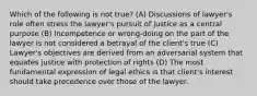 Which of the following is not true? (A) Discussions of lawyer's role often stress the lawyer's pursuit of justice as a central purpose (B) Incompetence or wrong-doing on the part of the lawyer is not considered a betrayal of the client's true (C) Lawyer's objectives are derived from an adversarial system that equates justice with protection of rights (D) The most fundamental expression of legal ethics is that client's interest should take precedence over those of the lawyer.