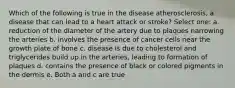 Which of the following is true in the disease atherosclerosis, a disease that can lead to a heart attack or stroke? Select one: a. reduction of the diameter of the artery due to plaques narrowing the arteries b. involves the presence of cancer cells near the growth plate of bone c. disease is due to cholesterol and triglycerides build up in the arteries, leading to formation of plaques d. contains the presence of black or colored pigments in the dermis e. Both a and c are true