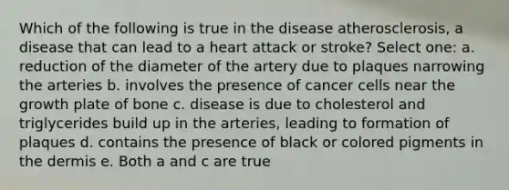 Which of the following is true in the disease atherosclerosis, a disease that can lead to a heart attack or stroke? Select one: a. reduction of the diameter of the artery due to plaques narrowing the arteries b. involves the presence of cancer cells near the growth plate of bone c. disease is due to cholesterol and triglycerides build up in the arteries, leading to formation of plaques d. contains the presence of black or colored pigments in the dermis e. Both a and c are true