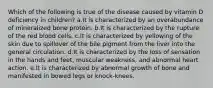 Which of the following is true of the disease caused by vitamin D deficiency in children? a.It is characterized by an overabundance of mineralized bone protein. b.It is characterized by the rupture of the red blood cells. c.It is characterized by yellowing of the skin due to spillover of the bile pigment from the liver into the general circulation. d.It is characterized by the loss of sensation in the hands and feet, muscular weakness, and abnormal heart action. e.It is characterized by abnormal growth of bone and manifested in bowed legs or knock-knees.