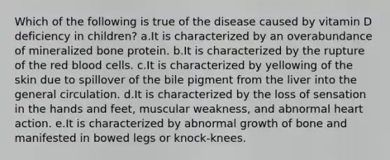 Which of the following is true of the disease caused by vitamin D deficiency in children? a.It is characterized by an overabundance of mineralized bone protein. b.It is characterized by the rupture of the red blood cells. c.It is characterized by yellowing of the skin due to spillover of the bile pigment from the liver into the general circulation. d.It is characterized by the loss of sensation in the hands and feet, muscular weakness, and abnormal heart action. e.It is characterized by abnormal growth of bone and manifested in bowed legs or knock-knees.