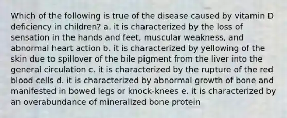 Which of the following is true of the disease caused by vitamin D deficiency in children? a. it is characterized by the loss of sensation in the hands and feet, muscular weakness, and abnormal heart action b. it is characterized by yellowing of the skin due to spillover of the bile pigment from the liver into the general circulation c. it is characterized by the rupture of the red blood cells d. it is characterized by abnormal growth of bone and manifested in bowed legs or knock-knees e. it is characterized by an overabundance of mineralized bone protein