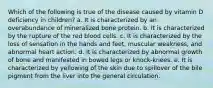 Which of the following is true of the disease caused by vitamin D deficiency in children? a. It is characterized by an overabundance of mineralized bone protein. b. It is characterized by the rupture of the red blood cells. c. It is characterized by the loss of sensation in the hands and feet, muscular weakness, and abnormal heart action. d. It is characterized by abnormal growth of bone and manifested in bowed legs or knock-knees. e. It is characterized by yellowing of the skin due to spillover of the bile pigment from the liver into the general circulation.