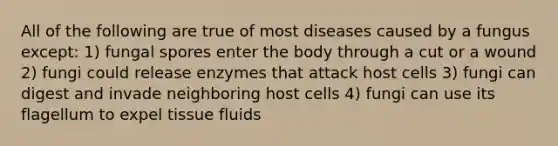 All of the following are true of most diseases caused by a fungus except: 1) fungal spores enter the body through a cut or a wound 2) fungi could release enzymes that attack host cells 3) fungi can digest and invade neighboring host cells 4) fungi can use its flagellum to expel tissue fluids