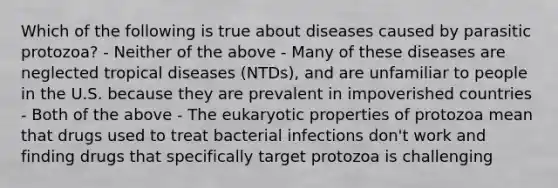 Which of the following is true about diseases caused by parasitic protozoa? - Neither of the above - Many of these diseases are neglected tropical diseases (NTDs), and are unfamiliar to people in the U.S. because they are prevalent in impoverished countries - Both of the above - The eukaryotic properties of protozoa mean that drugs used to treat bacterial infections don't work and finding drugs that specifically target protozoa is challenging