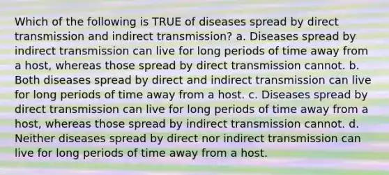 Which of the following is TRUE of diseases spread by direct transmission and indirect transmission? a. Diseases spread by indirect transmission can live for long periods of time away from a host, whereas those spread by direct transmission cannot. b. Both diseases spread by direct and indirect transmission can live for long periods of time away from a host. c. Diseases spread by direct transmission can live for long periods of time away from a host, whereas those spread by indirect transmission cannot. d. Neither diseases spread by direct nor indirect transmission can live for long periods of time away from a host.