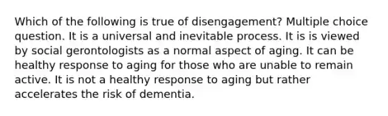 Which of the following is true of disengagement? Multiple choice question. It is a universal and inevitable process. It is is viewed by social gerontologists as a normal aspect of aging. It can be healthy response to aging for those who are unable to remain active. It is not a healthy response to aging but rather accelerates the risk of dementia.