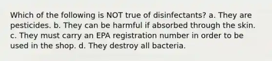 Which of the following is NOT true of disinfectants? a. They are pesticides. b. They can be harmful if absorbed through the skin. c. They must carry an EPA registration number in order to be used in the shop. d. They destroy all bacteria.