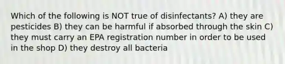 Which of the following is NOT true of disinfectants? A) they are pesticides B) they can be harmful if absorbed through the skin C) they must carry an EPA registration number in order to be used in the shop D) they destroy all bacteria