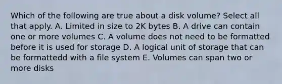 Which of the following are true about a disk volume? Select all that apply. A. Limited in size to 2K bytes B. A drive can contain one or more volumes C. A volume does not need to be formatted before it is used for storage D. A logical unit of storage that can be formattedd with a file system E. Volumes can span two or more disks