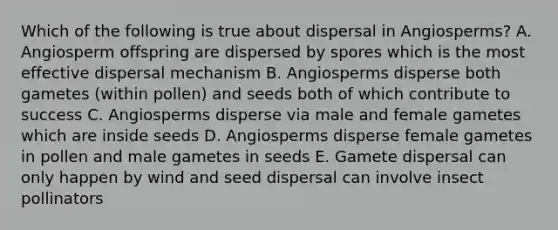 Which of the following is true about dispersal in Angiosperms? A. Angiosperm offspring are dispersed by spores which is the most effective dispersal mechanism B. Angiosperms disperse both gametes (within pollen) and seeds both of which contribute to success C. Angiosperms disperse via male and female gametes which are inside seeds D. Angiosperms disperse female gametes in pollen and male gametes in seeds E. Gamete dispersal can only happen by wind and seed dispersal can involve insect pollinators