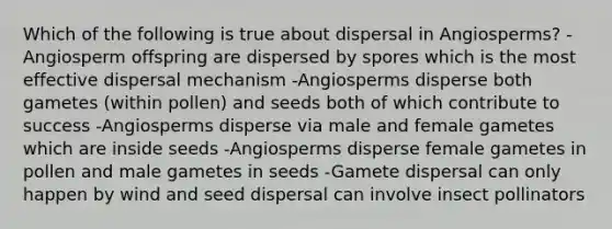 Which of the following is true about dispersal in Angiosperms? -Angiosperm offspring are dispersed by spores which is the most effective dispersal mechanism -Angiosperms disperse both gametes (within pollen) and seeds both of which contribute to success -Angiosperms disperse via male and female gametes which are inside seeds -Angiosperms disperse female gametes in pollen and male gametes in seeds -Gamete dispersal can only happen by wind and seed dispersal can involve insect pollinators