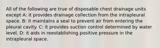 All of the following are true of disposable chest drainage units except A: it provides drainage collection from the intrapleural space. B: it maintains a seal to prevent air from entering the pleural cavity. C: it provides suction control determined by water level. D: it aids in reestablishing positive pressure in the intrapleural space.