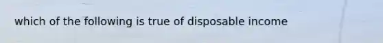 which of the following is true of disposable income