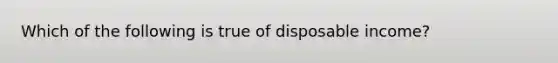 Which of the following is true of disposable income?