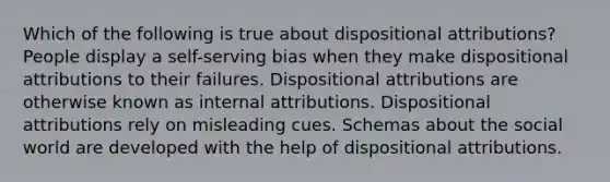 Which of the following is true about dispositional attributions? People display a self-serving bias when they make dispositional attributions to their failures. Dispositional attributions are otherwise known as internal attributions. Dispositional attributions rely on misleading cues. Schemas about the social world are developed with the help of dispositional attributions.