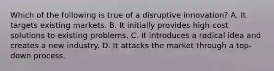 Which of the following is true of a disruptive innovation? A. It targets existing markets. B. It initially provides high-cost solutions to existing problems. C. It introduces a radical idea and creates a new industry. D. It attacks the market through a top-down process.