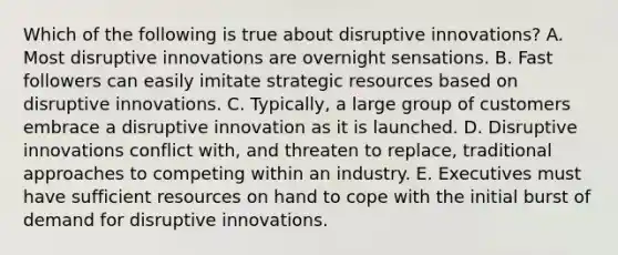 Which of the following is true about disruptive innovations? A. Most disruptive innovations are overnight sensations. B. Fast followers can easily imitate strategic resources based on disruptive innovations. C. Typically, a large group of customers embrace a disruptive innovation as it is launched. D. Disruptive innovations conflict with, and threaten to replace, traditional approaches to competing within an industry. E. Executives must have sufficient resources on hand to cope with the initial burst of demand for disruptive innovations.