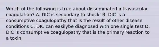 Which of the following is true about disseminated intravascular coagulation? A. DIC is secondary to shock' B. DIC is a consumptive coagulopathy that is the result of other disease conditions C. DIC can easilybe diagnosed with one single test D. DIC is consumptive coagulopathy that is the primary reaction to a toxin