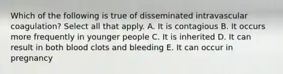 Which of the following is true of disseminated intravascular coagulation? Select all that apply. A. It is contagious B. It occurs more frequently in younger people C. It is inherited D. It can result in both blood clots and bleeding E. It can occur in pregnancy